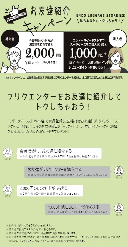 お友達紹介キャンペーン エンドーラゲージストア(本店)でフリクエンターのスーツケースをご購入のお客様がお友達に商品の良さを紹介し、そのお友達がエンドーラゲージストア(本店)でスーツケースの購入に至れば、双方にQUOカードをプレゼント!!